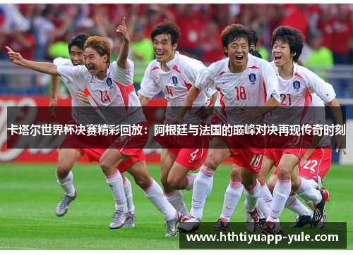 卡塔尔世界杯决赛精彩回放：阿根廷与法国的巅峰对决再现传奇时刻