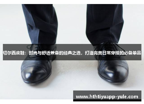 切尔西皮鞋：时尚与舒适兼备的经典之选，打造完美日常穿搭的必备单品