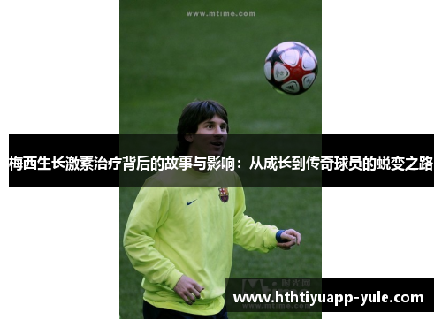 梅西生长激素治疗背后的故事与影响：从成长到传奇球员的蜕变之路