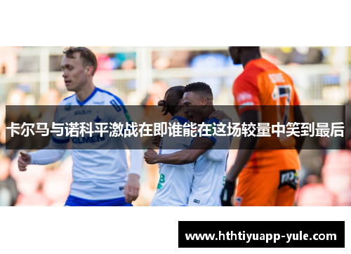卡尔马与诺科平激战在即谁能在这场较量中笑到最后