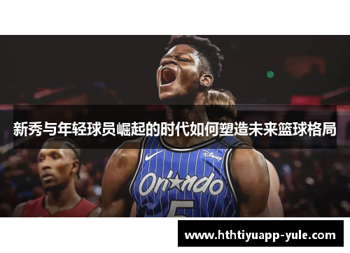 新秀与年轻球员崛起的时代如何塑造未来篮球格局