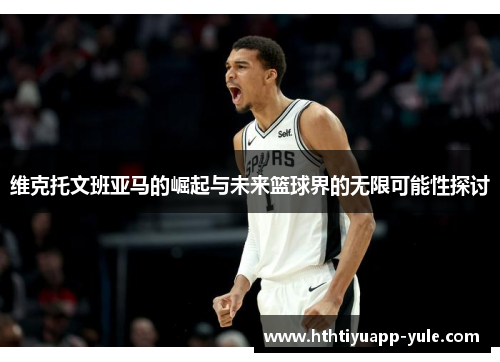维克托文班亚马的崛起与未来篮球界的无限可能性探讨