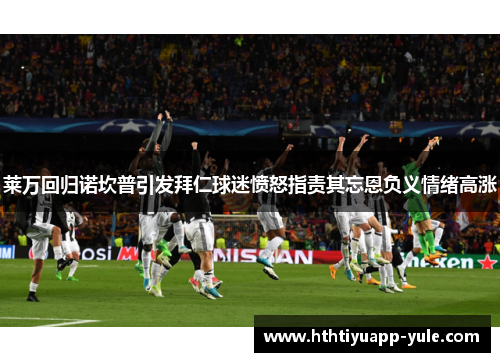 莱万回归诺坎普引发拜仁球迷愤怒指责其忘恩负义情绪高涨