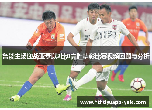 鲁能主场迎战亚泰以2比0完胜精彩比赛视频回顾与分析