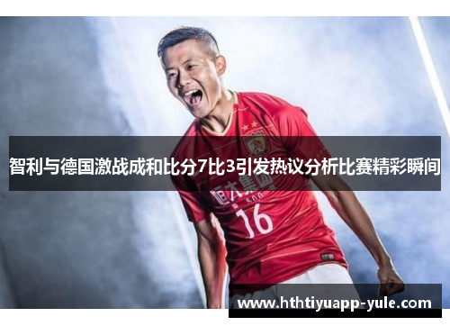 智利与德国激战成和比分7比3引发热议分析比赛精彩瞬间
